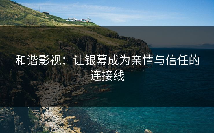 和谐影视：让银幕成为亲情与信任的连接线