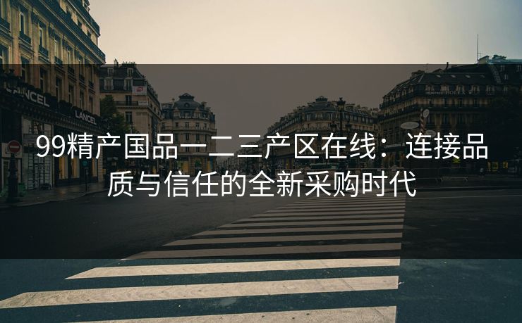 99精产国品一二三产区在线：连接品质与信任的全新采购时代