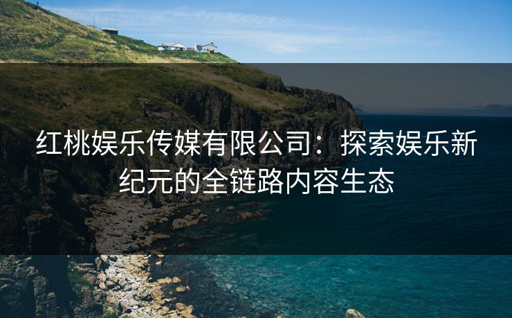 红桃娱乐传媒有限公司：探索娱乐新纪元的全链路内容生态