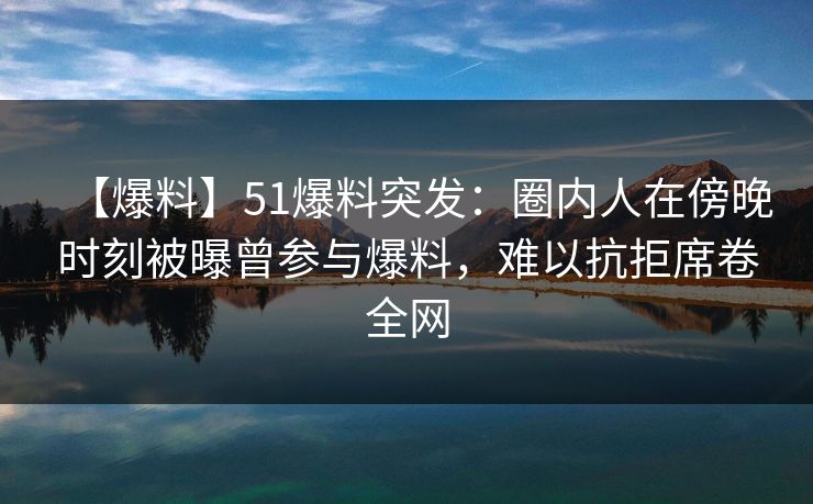 【爆料】51爆料突发：圈内人在傍晚时刻被曝曾参与爆料，难以抗拒席卷全网