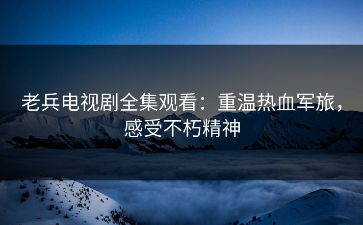 老兵电视剧全集观看：重温热血军旅，感受不朽精神