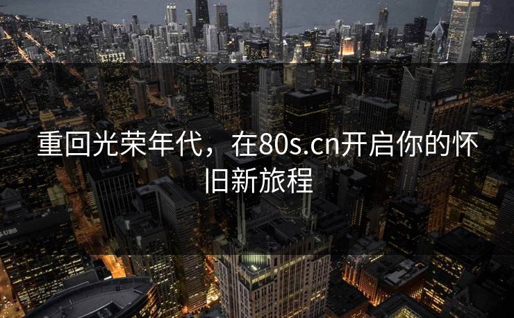 重回光荣年代，在80s.cn开启你的怀旧新旅程