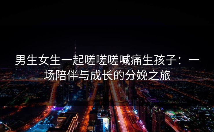 男生女生一起嗟嗟嗟喊痛生孩子：一场陪伴与成长的分娩之旅