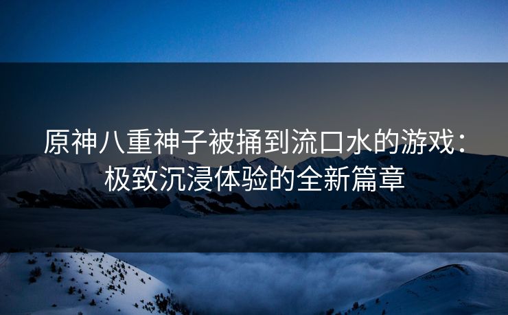 原神八重神子被捅到流口水的游戏：极致沉浸体验的全新篇章