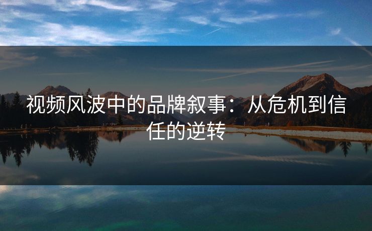 视频风波中的品牌叙事：从危机到信任的逆转