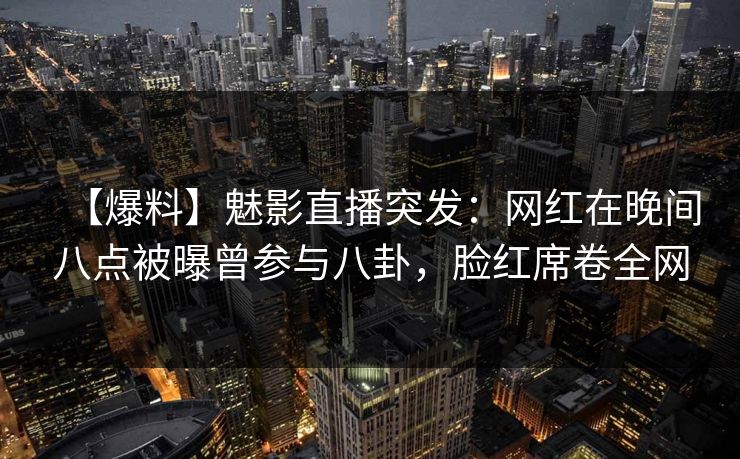 【爆料】魅影直播突发：网红在晚间八点被曝曾参与八卦，脸红席卷全网
