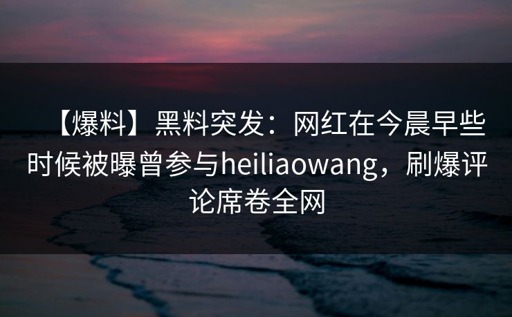 【爆料】黑料突发：网红在今晨早些时候被曝曾参与heiliaowang，刷爆评论席卷全网