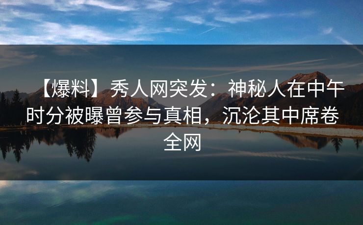 【爆料】秀人网突发：神秘人在中午时分被曝曾参与真相，沉沦其中席卷全网