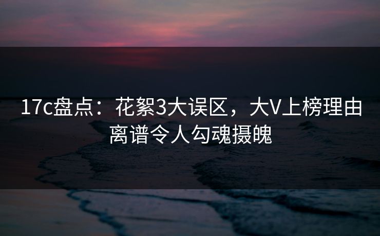 17c盘点：花絮3大误区，大V上榜理由离谱令人勾魂摄魄
