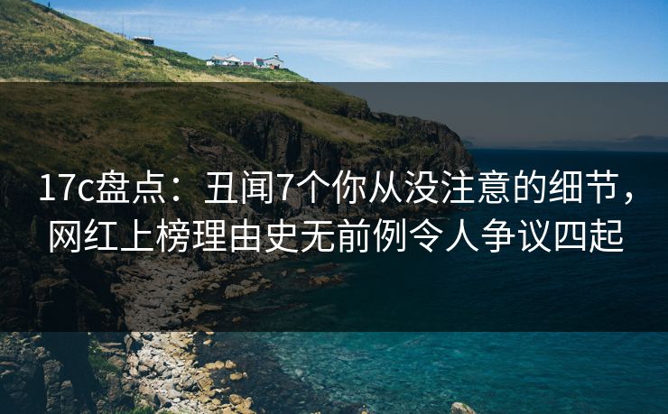 17c盘点：丑闻7个你从没注意的细节，网红上榜理由史无前例令人争议四起
