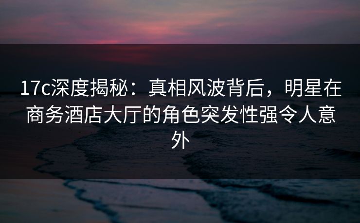 17c深度揭秘：真相风波背后，明星在商务酒店大厅的角色突发性强令人意外