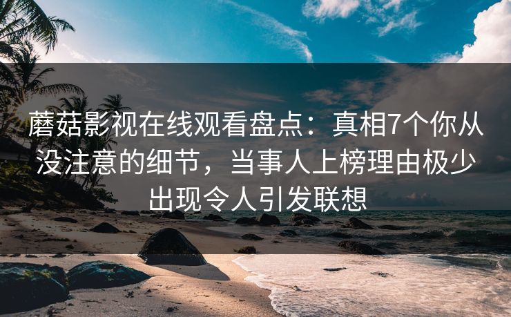 蘑菇影视在线观看盘点：真相7个你从没注意的细节，当事人上榜理由极少出现令人引发联想