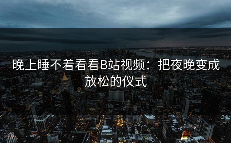 晚上睡不着看看B站视频:把夜晚变成放松的仪式 晚上睡不着看看B站视频:把夜晚变成放松的仪式