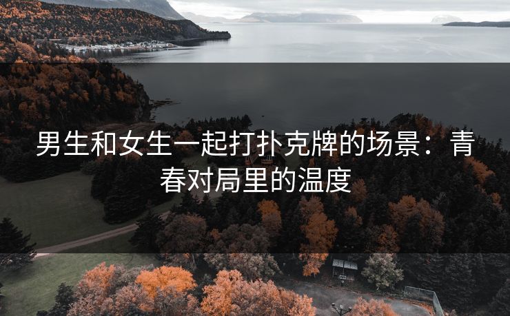 男生和女生一起打扑克牌的场景：青春对局里的温度
