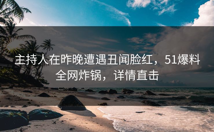 主持人在昨晚遭遇丑闻脸红，51爆料全网炸锅，详情直击