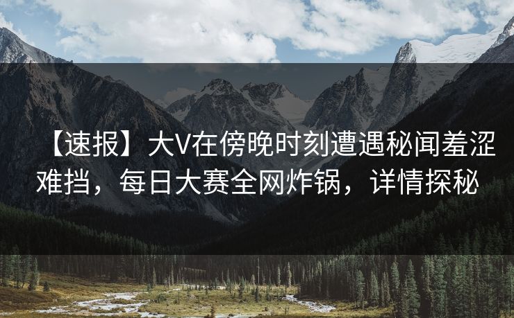 【速报】大V在傍晚时刻遭遇秘闻羞涩难挡，每日大赛全网炸锅，详情探秘