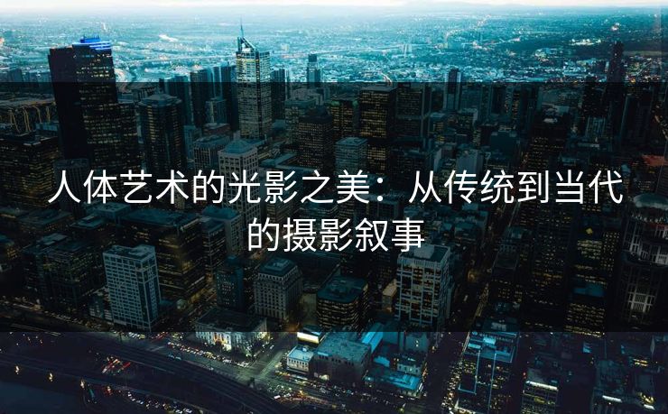 人体艺术的光影之美：从传统到当代的摄影叙事