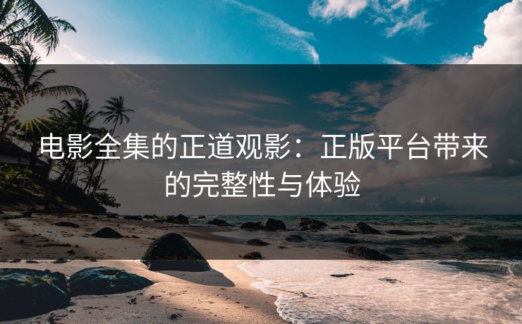 电影全集的正道观影：正版平台带来的完整性与体验