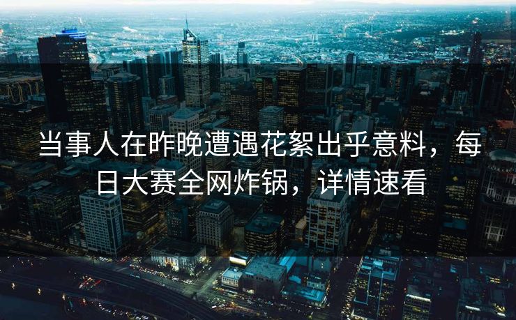 当事人在昨晚遭遇花絮出乎意料，每日大赛全网炸锅，详情速看