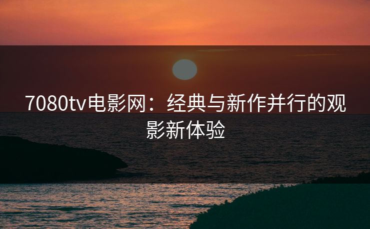 7080tv电影网：经典与新作并行的观影新体验