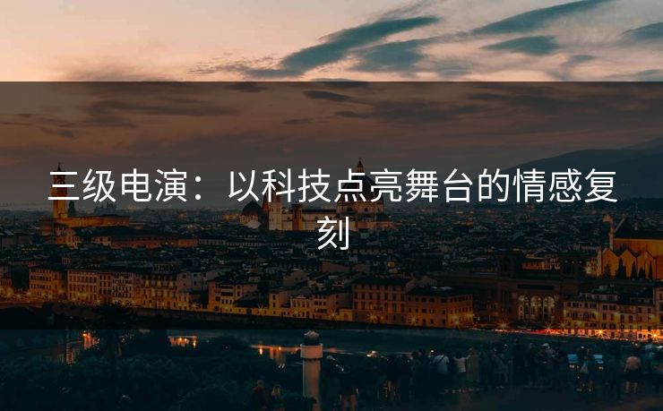 三级电演：以科技点亮舞台的情感复刻