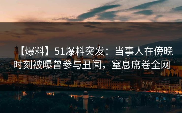 【爆料】51爆料突发：当事人在傍晚时刻被曝曾参与丑闻，窒息席卷全网