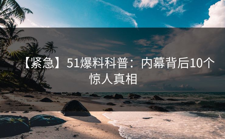 【紧急】51爆料科普：内幕背后10个惊人真相