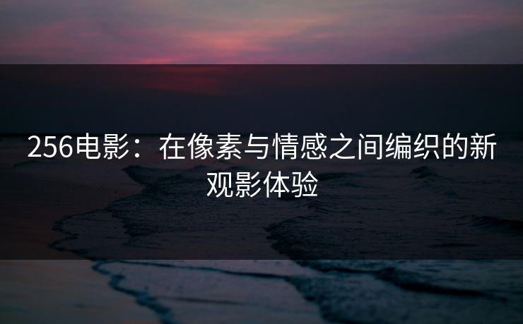 256电影：在像素与情感之间编织的新观影体验