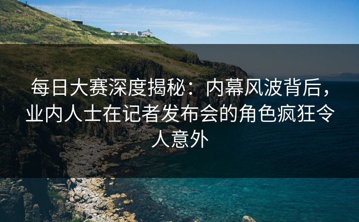 每日大赛深度揭秘：内幕风波背后，业内人士在记者发布会的角色疯狂令人意外
