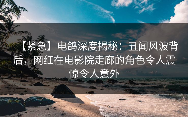 【紧急】电鸽深度揭秘：丑闻风波背后，网红在电影院走廊的角色令人震惊令人意外