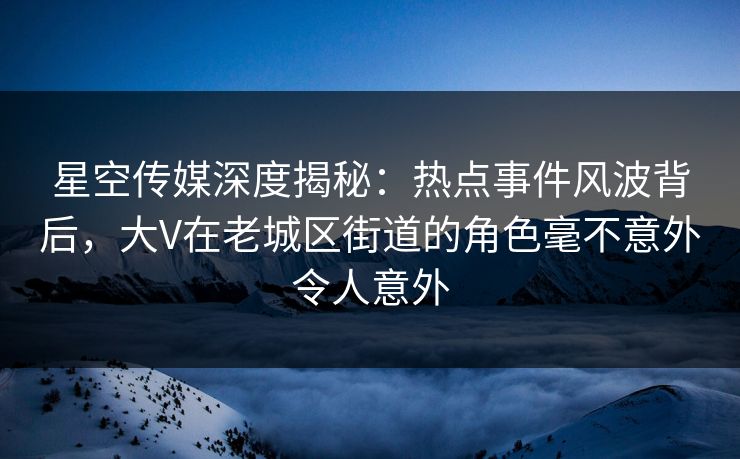 星空传媒深度揭秘：热点事件风波背后，大V在老城区街道的角色毫不意外令人意外