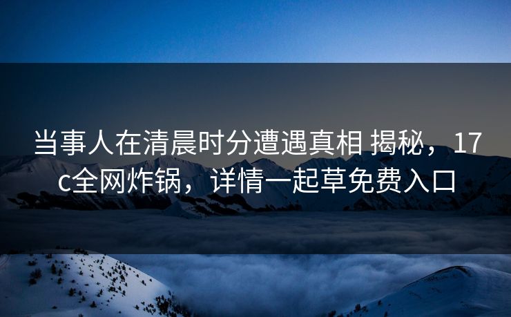 当事人在清晨时分遭遇真相 揭秘，17c全网炸锅，详情一起草免费入口